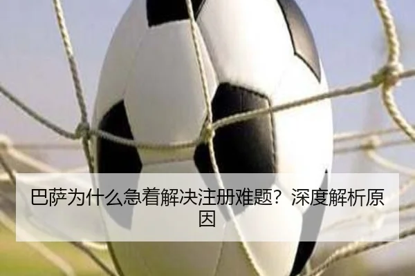 巴萨为什么急着解决注册难题？深度解析原因