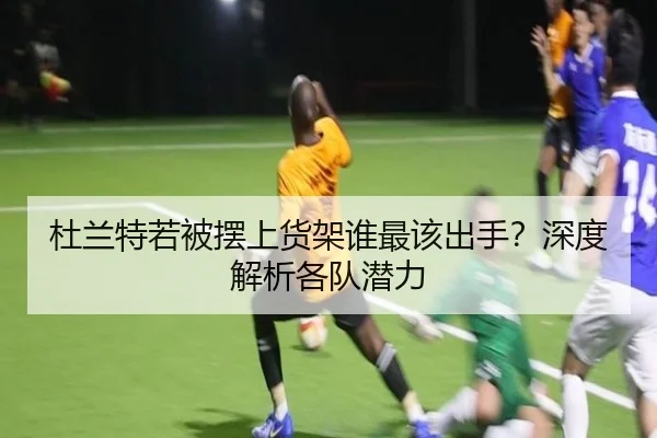 杜兰特若被摆上货架谁最该出手？深度解析各队潜力