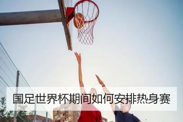 国足世界杯期间如何安排热身赛